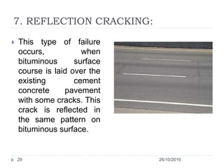 7. REFLECTION CRACKING:
26/10/201629
 This type of failure
occurs, when
bituminous surface
course is laid over the
existing cement
concrete pavement
with some cracks. This
crack is reflected in
the same pattern on
bituminous surface.
 