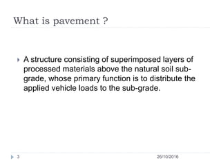 What is pavement ?
 A structure consisting of superimposed layers of
processed materials above the natural soil sub-
grade, whose primary function is to distribute the
applied vehicle loads to the sub-grade.
26/10/20163
 