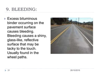 9. BLEEDING:
26/10/201631
 Excess bituminous
binder occurring on the
pavement surface
causes bleeding.
Bleeding causes a shiny,
glass-like, reflective
surface that may be
tacky to the touch.
Usually found in the
wheel paths.
 