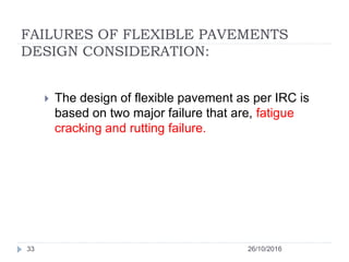 FAILURES OF FLEXIBLE PAVEMENTS
DESIGN CONSIDERATION:
26/10/201633
 The design of flexible pavement as per IRC is
based on two major failure that are, fatigue
cracking and rutting failure.
 