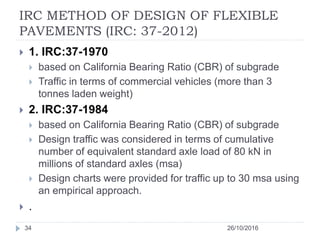 IRC METHOD OF DESIGN OF FLEXIBLE
PAVEMENTS (IRC: 37-2012)
26/10/201634
 1. IRC:37-1970
 based on California Bearing Ratio (CBR) of subgrade
 Traffic in terms of commercial vehicles (more than 3
tonnes laden weight)
 2. IRC:37-1984
 based on California Bearing Ratio (CBR) of subgrade
 Design traffic was considered in terms of cumulative
number of equivalent standard axle load of 80 kN in
millions of standard axles (msa)
 Design charts were provided for traffic up to 30 msa using
an empirical approach.
 .
 