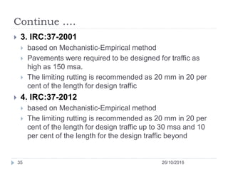 Continue ….
26/10/201635
 3. IRC:37-2001
 based on Mechanistic-Empirical method
 Pavements were required to be designed for traffic as
high as 150 msa.
 The limiting rutting is recommended as 20 mm in 20 per
cent of the length for design traffic
 4. IRC:37-2012
 based on Mechanistic-Empirical method
 The limiting rutting is recommended as 20 mm in 20 per
cent of the length for design traffic up to 30 msa and 10
per cent of the length for the design traffic beyond
 