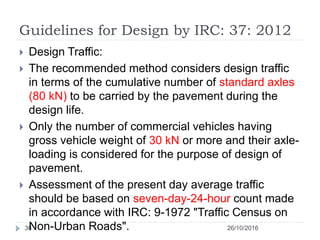 Guidelines for Design by IRC: 37: 2012
26/10/201636
 Design Traffic:
 The recommended method considers design traffic
in terms of the cumulative number of standard axles
(80 kN) to be carried by the pavement during the
design life.
 Only the number of commercial vehicles having
gross vehicle weight of 30 kN or more and their axle-
loading is considered for the purpose of design of
pavement.
 Assessment of the present day average traffic
should be based on seven-day-24-hour count made
in accordance with IRC: 9-1972 "Traffic Census on
Non-Urban Roads".
 