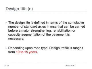 Design life (n)
26/10/201638
 The design life is defined in terms of the cumulative
number of standard axles in msa that can be carried
before a major strengthening, rehabilitation or
capacity augmentation of the pavement is
necessary.
 Depending upon road type, Design traffic is ranges
from 10 to 15 years.
 