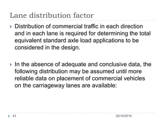 Lane distribution factor
26/10/201643
 Distribution of commercial traffic in each direction
and in each lane is required for determining the total
equivalent standard axle load applications to be
considered in the design.
 In the absence of adequate and conclusive data, the
following distribution may be assumed until more
reliable data on placement of commercial vehicles
on the carriageway lanes are available:
 
