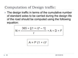 Computation of Design traffic:
26/10/201645
 The design traffic in terms of the cumulative number
of standard axles to be carried during the design life
of the road should be computed using the following
equation:
 