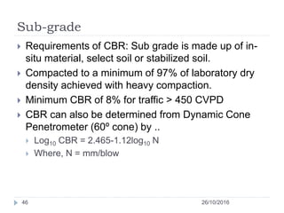 Sub-grade
26/10/201646
 Requirements of CBR: Sub grade is made up of in-
situ material, select soil or stabilized soil.
 Compacted to a minimum of 97% of laboratory dry
density achieved with heavy compaction.
 Minimum CBR of 8% for traffic > 450 CVPD
 CBR can also be determined from Dynamic Cone
Penetrometer (60º cone) by ..
 Log10 CBR = 2.465-1.12log10 N
 Where, N = mm/blow
 
