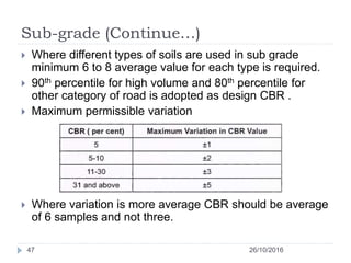 Sub-grade (Continue…)
26/10/201647
 Where different types of soils are used in sub grade
minimum 6 to 8 average value for each type is required.
 90th percentile for high volume and 80th percentile for
other category of road is adopted as design CBR .
 Maximum permissible variation
 Where variation is more average CBR should be average
of 6 samples and not three.
 