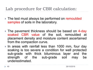 Lab procedure for CBR calculation:
26/10/201649
 The test must always be performed on remoulded
samples of soils in the laboratory.
 The pavement thickness should be based on 4-day
soaked CBR value of the soil, remoulded at
placement density and moisture content ascertained
from the compaction curve.
 In areas with rainfall less than 1000 mm, four day
soaking is too severe a condition for well protected
sub-grade with thick bituminous layer and the
strength of the sub-grade soil may be
underestimated.
 