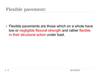 Flexible pavement:
26/10/20165
 Flexible pavements are those which on a whole have
low or negligible flexural strength and rather flexible
in their structural action under load.
 