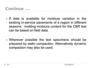 Continue ….
26/10/201650
 If data is available for moisture variation in the
existing in-service pavements of a region in different
seasons, molding moisture content for the CBR test
can be based on field data.
 Wherever possible the test specimens should be
prepared by static compaction. Alternatively dynamic
compaction may also be used.
 
