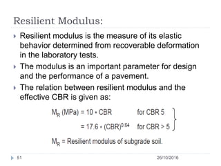 Resilient Modulus:
26/10/201651
 Resilient modulus is the measure of its elastic
behavior determined from recoverable deformation
in the laboratory tests.
 The modulus is an important parameter for design
and the performance of a pavement.
 The relation between resilient modulus and the
effective CBR is given as:
 