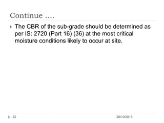 Continue ….
26/10/201652
 The CBR of the sub-grade should be determined as
per IS: 2720 (Part 16) (36) at the most critical
moisture conditions likely to occur at site.
 