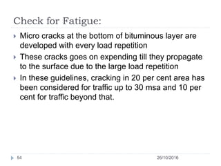 Check for Fatigue:
26/10/201654
 Micro cracks at the bottom of bituminous layer are
developed with every load repetition
 These cracks goes on expending till they propagate
to the surface due to the large load repetition
 In these guidelines, cracking in 20 per cent area has
been considered for traffic up to 30 msa and 10 per
cent for traffic beyond that.
 