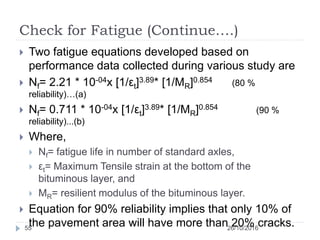 Check for Fatigue (Continue….)
26/10/201655
 Two fatigue equations developed based on
performance data collected during various study are
 Nf= 2.21 * 10-04x [1/εt]3.89* [1/MR]0.854 (80 %
reliability)…(a)
 Nf= 0.711 * 10-04x [1/εt]3.89* [1/MR]0.854 (90 %
reliability)...(b)
 Where,
 Nf= fatigue life in number of standard axles,
 εt= Maximum Tensile strain at the bottom of the
bituminous layer, and
 MR= resilient modulus of the bituminous layer.
 Equation for 90% reliability implies that only 10% of
the pavement area will have more than 20% cracks.
 