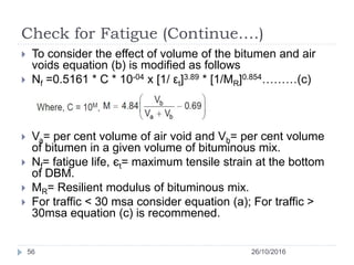 Check for Fatigue (Continue….)
26/10/201656
 To consider the effect of volume of the bitumen and air
voids equation (b) is modified as follows
 Nf =0.5161 * C * 10-04 x [1/ εt]3.89 * [1/MR]0.854………(c)
 Va= per cent volume of air void and Vb= per cent volume
of bitumen in a given volume of bituminous mix.
 Nf= fatigue life, єt= maximum tensile strain at the bottom
of DBM.
 MR= Resilient modulus of bituminous mix.
 For traffic < 30 msa consider equation (a); For traffic >
30msa equation (c) is recommened.
 