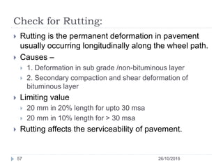 Check for Rutting:
26/10/201657
 Rutting is the permanent deformation in pavement
usually occurring longitudinally along the wheel path.
 Causes –
 1. Deformation in sub grade /non-bituminous layer
 2. Secondary compaction and shear deformation of
bituminous layer
 Limiting value
 20 mm in 20% length for upto 30 msa
 20 mm in 10% length for > 30 msa
 Rutting affects the serviceability of pavement.
 