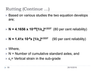 Rutting (Continue …)
26/10/201658
 Based on various studies the two equation develops
are;
 N = 4.1656 x 10-08[1/εv]4.5337 (80 per cent reliability)
 N = 1.41x 10-8x [1/εv]4.5337 (90 per cent reliability)
 Where,
 N = Number of cumulative standard axles, and
 εv= Vertical strain in the sub-grade
 