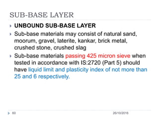 SUB-BASE LAYER
26/10/201660
 UNBOUND SUB-BASE LAYER
 Sub-base materials may consist of natural sand,
moorum, gravel, laterite, kankar, brick metal,
crushed stone, crushed slag
 Sub-base materials passing 425 micron sieve when
tested in accordance with IS:2720 (Part 5) should
have liquid limit and plasticity index of not more than
25 and 6 respectively.
 