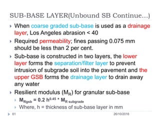 SUB-BASE LAYER(Unbound SB Continue…)
26/10/201661
 When coarse graded sub-base is used as a drainage
layer, Los Angeles abrasion < 40
 Required permeability; fines passing 0.075 mm
should be less than 2 per cent.
 Sub-base is constructed in two layers, the lower
layer forms the separation/filter layer to prevent
intrusion of subgrade soil into the pavement and the
upper GSB forms the drainage layer to drain away
any water
 Resilient modulus (MR) for granular sub-base
 MRgsb = 0.2 h0.45 * MR subgrade
 Where, h = thickness of sub-base layer in mm
 