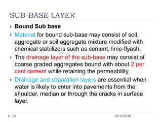 SUB-BASE LAYER
26/10/201662
 Bound Sub base
 Material for bound sub-base may consist of soil,
aggregate or soil aggregate mixture modified with
chemical stabilizers such as cement, lime-flyash.
 The drainage layer of the sub-base may consist of
coarse graded aggregates bound with about 2 per
cent cement while retaining the permeability.
 Drainage and separation layers are essential when
water is likely to enter into pavements from the
shoulder, median or through the cracks in surface
layer.
 