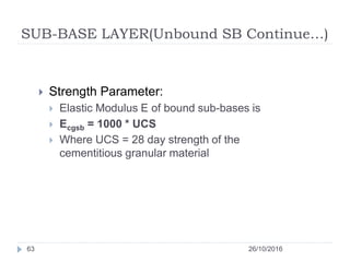 SUB-BASE LAYER(Unbound SB Continue…)
26/10/201663
 Strength Parameter:
 Elastic Modulus E of bound sub-bases is
 Ecgsb = 1000 * UCS
 Where UCS = 28 day strength of the
cementitious granular material
 