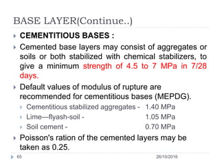 BASE LAYER(Continue..)
26/10/201665
 CEMENTITIOUS BASES :
 Cemented base layers may consist of aggregates or
soils or both stabilized with chemical stabilizers, to
give a minimum strength of 4.5 to 7 MPa in 7/28
days.
 Default values of modulus of rupture are
recommended for cementitious bases (MEPDG).
 Cementitious stabilized aggregates - 1.40 MPa
 Lime—flyash-soil - 1.05 MPa
 Soil cement - 0.70 MPa
 Poisson's ration of the cemented layers may be
taken as 0.25.
 