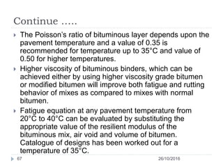 Continue …..
26/10/201667
 The Poisson’s ratio of bituminous layer depends upon the
pavement temperature and a value of 0.35 is
recommended for temperature up to 35°C and value of
0.50 for higher temperatures.
 Higher viscosity of bituminous binders, which can be
achieved either by using higher viscosity grade bitumen
or modified bitumen will improve both fatigue and rutting
behavior of mixes as compared to mixes with normal
bitumen.
 Fatigue equation at any pavement temperature from
20°C to 40°C can be evaluated by substituting the
appropriate value of the resilient modulus of the
bituminous mix, air void and volume of bitumen.
Catalogue of designs has been worked out for a
temperature of 35°C.
 