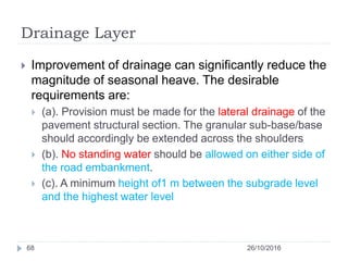 Drainage Layer
26/10/201668
 Improvement of drainage can significantly reduce the
magnitude of seasonal heave. The desirable
requirements are:
 (a). Provision must be made for the lateral drainage of the
pavement structural section. The granular sub-base/base
should accordingly be extended across the shoulders
 (b). No standing water should be allowed on either side of
the road embankment.
 (c). A minimum height of1 m between the subgrade level
and the highest water level
 