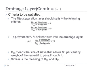 Drainage Layer(Continue…)
26/10/201671
 Criteria to be satisfied:
 The filter/separation layer should satisfy the following
criteria:
 To prevent entry of soil particles into the drainage layer:
 D85 means the size of sieve that allows 85 per cent by
weight of the material to pass through it.
 Similar is the meaning of D50 and D15.
 