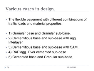 Various cases in design.
26/10/201674
 The flexible pavement with different combinations of
traffic loads and material properties.
 1) Granular base and Granular sub-base.
 2) Cementitious base and sub-base with agg.
Interlayer.
 3) Cementitious base and sub-base with SAMI.
 4) RAP agg. Over cemented sub-base
 5) Cemented base and Granular sub-base
 
