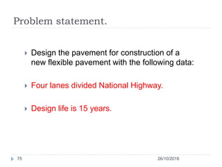 Problem statement.
26/10/201675
 Design the pavement for construction of a
new flexible pavement with the following data:
 Four lanes divided National Highway.
 Design life is 15 years.
 
