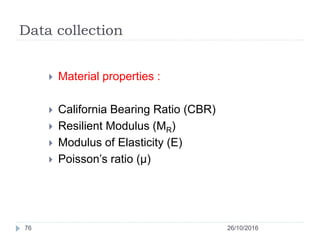 Data collection
26/10/201676
 Material properties :
 California Bearing Ratio (CBR)
 Resilient Modulus (MR)
 Modulus of Elasticity (E)
 Poisson’s ratio (µ)
 