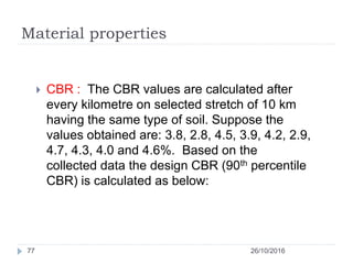 Material properties
26/10/201677
 CBR : The CBR values are calculated after
every kilometre on selected stretch of 10 km
having the same type of soil. Suppose the
values obtained are: 3.8, 2.8, 4.5, 3.9, 4.2, 2.9,
4.7, 4.3, 4.0 and 4.6%. Based on the
collected data the design CBR (90th percentile
CBR) is calculated as below:
 