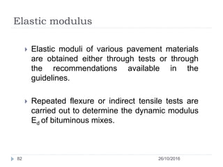 Elastic modulus
26/10/201682
 Elastic moduli of various pavement materials
are obtained either through tests or through
the recommendations available in the
guidelines.
 Repeated flexure or indirect tensile tests are
carried out to determine the dynamic modulus
Ed of bituminous mixes.
 