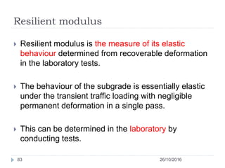 Resilient modulus
26/10/201683
 Resilient modulus is the measure of its elastic
behaviour determined from recoverable deformation
in the laboratory tests.
 The behaviour of the subgrade is essentially elastic
under the transient traffic loading with negligible
permanent deformation in a single pass.
 This can be determined in the laboratory by
conducting tests.
 