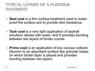 TYPICAL LAYERS OF A FLEXIBLE
PAVEMENT
26/10/20169
 Seal coat is a thin surface treatment used to water-
proof the surface and to provide skid resistance.
 Tack coat is a very light application of asphalt
emulsion diluted with water. And It provides bonding
between two layers of binder course.
 Prime coat is an application of low viscous cutback
bitumen to an absorbent surface like granular bases
on which binder layer is placed and provides
bonding between two layers.
 