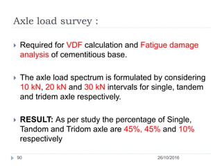 Axle load survey :
26/10/201690
 Required for VDF calculation and Fatigue damage
analysis of cementitious base.
 The axle load spectrum is formulated by considering
10 kN, 20 kN and 30 kN intervals for single, tandem
and tridem axle respectively.
 RESULT: As per study the percentage of Single,
Tandom and Tridom axle are 45%, 45% and 10%
respectively
 