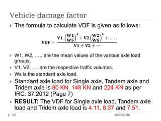 Vehicle damage factor
26/10/201692
 The formula to calculate VDF is given as follows:
 W1, W2, ….. are the mean values of the various axle load
groups.
 V1, V2, …. are the respective traffic volumes.
 Ws is the standard axle load.
 Standard axle load for Single axle, Tandem axle and
Tridem axle is 80 KN, 148 KN and 224 KN as per
IRC: 37:2012 (Page 7)
 RESULT: The VDF for Single axle load, Tandem axle
load and Tridem axle load is 4.11, 8.37 and 7.51.
 