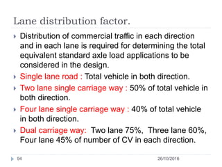 Lane distribution factor.
26/10/201694
 Distribution of commercial traffic in each direction
and in each lane is required for determining the total
equivalent standard axle load applications to be
considered in the design.
 Single lane road : Total vehicle in both direction.
 Two lane single carriage way : 50% of total vehicle in
both direction.
 Four lane single carriage way : 40% of total vehicle
in both direction.
 Dual carriage way: Two lane 75%, Three lane 60%,
Four lane 45% of number of CV in each direction.
 