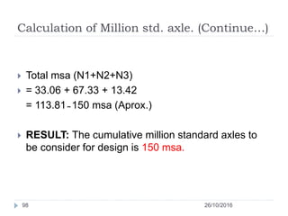 Calculation of Million std. axle. (Continue…)
26/10/201698
 Total msa (N1+N2+N3)
 = 33.06 + 67.33 + 13.42
= 113.81 ̴ 150 msa (Aprox.)
 RESULT: The cumulative million standard axles to
be consider for design is 150 msa.
 