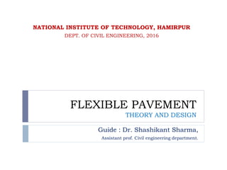 FLEXIBLE PAVEMENT
THEORY AND DESIGN
Guide : Dr. Shashikant Sharma,
Assistant prof. Civil engineering department.
NATIONAL INSTITUTE OF TECHNOLOGY, HAMIRPUR
DEPT. OF CIVIL ENGINEERING, 2016
 