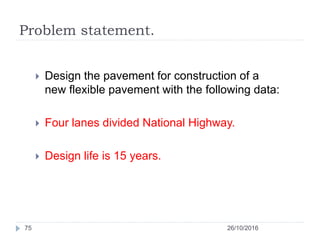 Problem statement.
26/10/201675
 Design the pavement for construction of a
new flexible pavement with the following data:...