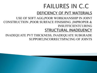DEFICIENCY OF PVT MATERIALS
USE OF SOFT AGG,POOR WORKMANSHIP IN JOINT
CONSTRUCTION ,POOR SURFACE FINISHING ,IMPROPER &
INSUFFICIENTCURING
STRUCTURAL INADEUENCY
INADEQUATE PVT THICKNESS, INADEQUATE SUBGRADE
SUPPORT,INCORRECTSPACING OF JOINTS
 