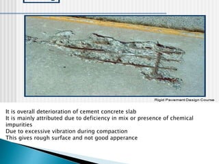 It is overall deterioration of cement concrete slab
It is mainly attributed due to deficiency in mix or presence of chemical
impurities
Due to excessive vibration during compaction
This gives rough surface and not good apperance
 
