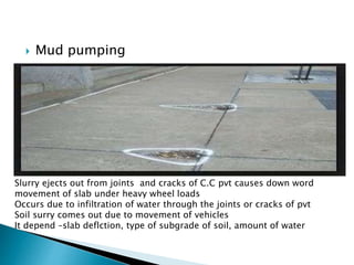  Mud pumping
Slurry ejects out from joints and cracks of C.C pvt causes down word
movement of slab under heavy wheel loads
Occurs due to infiltration of water through the joints or cracks of pvt
Soil surry comes out due to movement of vehicles
It depend –slab deflction, type of subgrade of soil, amount of water
 