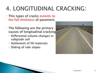 ◦ This types of cracks extents to
the full thickness of pavement.
◦ The following are the primary
causes of longitudinal cracking.
 Differential volume changes in
subgrade soil
 Settlement of fill materials
 Sliding of side slopes
31/08/2017 6
 