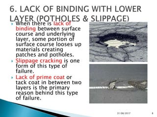 When there is lack of
binding between surface
course and underlying
layer, some portion of
surface course looses up
materials creating
patches and potholes.
 Slippage cracking is one
form of this type of
failure.
 Lack of prime coat or
tack coat in between two
layers is the primary
reason behind this type
of failure.
31/08/2017 8
 