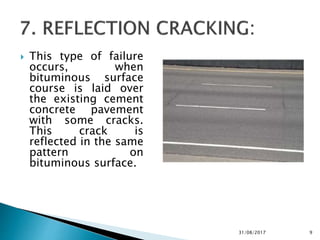  This type of failure
occurs, when
bituminous surface
course is laid over
the existing cement
concrete pavement
with some cracks.
This crack is
reflected in the same
pattern on
bituminous surface.
31/08/2017 9
 