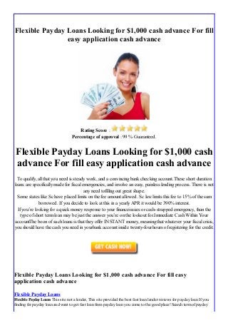 Flexible Payday Loans Looking for $1,000 cash advance For fill
easy application cash advance
Rating Score :
Percentage of approval : 99 % Guaranteed.
Flexible Payday Loans Looking for $1,000 cash
advance For fill easy application cash advance
To qualify, all that you need is steady work, and a convincing bank checking account.These short duration
loans are specifically made for fiscal emergencies, and involve an easy, painless lending process. There is not
any need tofilling out great shape.
Some states like Sc have placed limits on the fee amount allowed. Sc law limits this fee to 15% of the sum
borrowed. If you decide to look at this in a yearly APR it would be 390% interest.
If you’re looking for a quick money response to your financeissues or cash-strapped emergency, than the
type of short term loan may be just the answer you’re on the lookout for.Immediate Cash Within Your
accountThe boon of such loans is that they offer INSTANT money, meaning that whatever your fiscal crisis,
you should have the cash you need in yourbank account inside twenty-four hours of registering for the credit.
Flexible Payday Loans Looking for $1,000 cash advance For fill easy
application cash advance
Flexible Payday Loans
Flexible Payday Loans This site not a lender, This site provided the best fast loan lender reviews for payday loan If you
finding for payday loan and want to get fast loan frompayday loan you come to the good place! Search termof payday
 